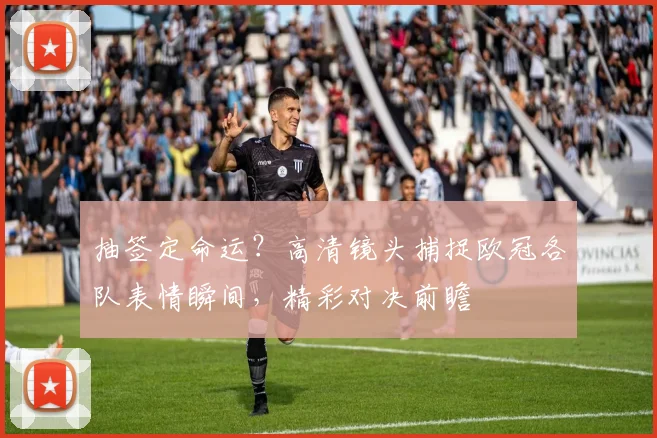 抽签定命运?高清镜头捕捉欧冠各队表情瞬间,精彩对决前瞻