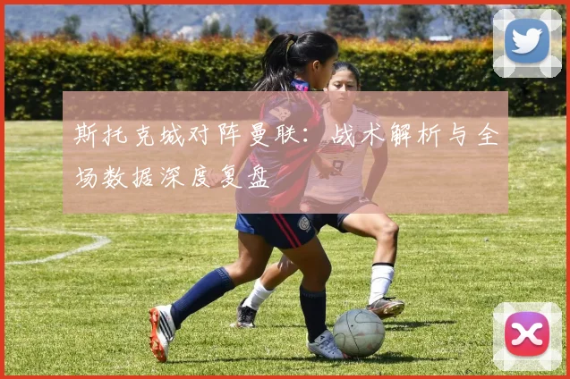 斯托克城对阵曼联:战术解析与全场数据深度复盘