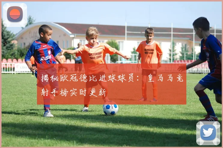 揭秘欧冠德比进球球员：皇马马竞射手榜实时更新