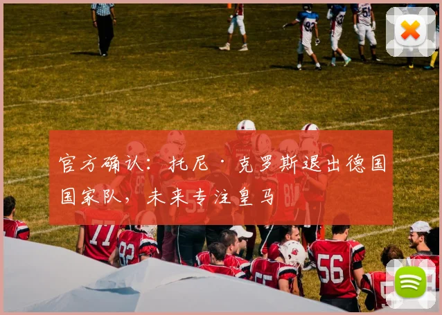 官方确认:托尼·克罗斯退出德国国家队,未来专注皇马