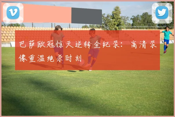 巴萨欧冠惊天逆转全纪录:高清录像重温绝杀时刻