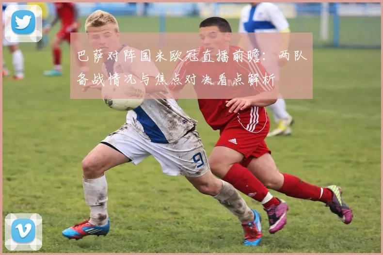 巴萨对阵国米欧冠直播前瞻:两队备战情况与焦点对决看点解析