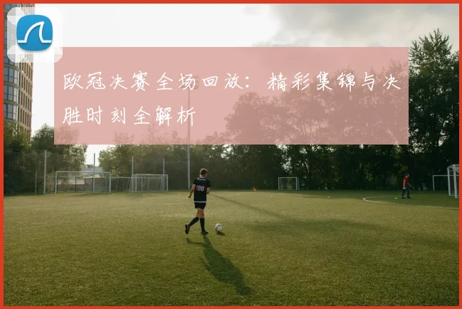 欧冠决赛全场回放：精彩集锦与决胜时刻全解析
